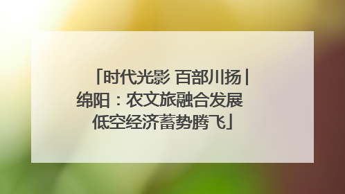 时代光影 百部川扬│绵阳：农文旅融合发展 低空经济蓄势腾飞